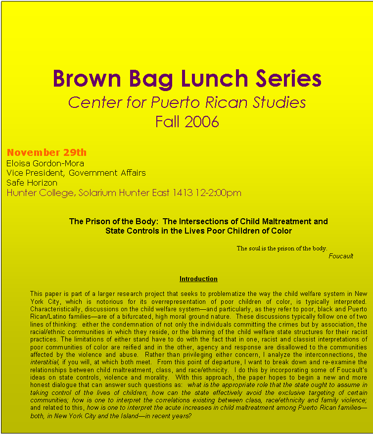 Text Box: Brown Bag Lunch Series
Center for Puerto Rican Studies
Fall 2006 


November 29th
Eloisa Gordon-Mora
Vice President, Government Affairs
Safe Horizon
Hunter College, Solarium Hunter East 1413 12-2:00pm


The Prison of the Body:  The Intersections of Child Maltreatment and 
State Controls in the Lives Poor Children of Color

 							The soul is the prison of the body.
										                                              Foucault


Introduction

This paper is part of a larger research project that seeks to problematize the way the child welfare system in New York City, which is notorious for its overrepresentation of poor children of color, is typically interpreted.  Characteristically, discussions on the child welfare system—and particularly, as they refer to poor, black and Puerto Rican/Latino families—are of a bifurcated, high moral ground nature.  These discussions typically follow one of two lines of thinking:  either the condemnation of not only the individuals committing the crimes but by association, the racial/ethnic communities in which they reside, or the blaming of the child welfare state structures for their racist practices. The limitations of either stand have to do with the fact that in one, racist and classist interpretations of poor communities of color are reified and in the other, agency and response are disallowed to the communities affected by the violence and abuse.  Rather than privileging either concern, I analyze the interconnections, the interstitial, if you will, at which both meet.  From this point of departure, I want to break down and re-examine the relationships between child maltreatment, class, and race/ethnicity.  I do this by incorporating some of Foucault’s ideas on state controls, violence and morality.  With this approach, the paper hopes to begin a new and more honest dialogue that can answer such questions as:  what is the appropriate role that the state ought to assume in taking control of the lives of children; how can the state effectively avoid the exclusive targeting of certain communities; how is one to interpret the correlations existing between class, race/ethnicity and family violence;  and related to this, how is one to interpret the acute increases in child maltreatment among Puerto Rican families—both, in New York City and the Island—in recent years?  

