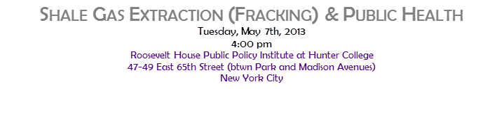 SHALE GAS EXTRACTION (FRACKING) & PUBLIC HEALTH
Tuesday, May 7th, 2013
4:00 pm
Roosevelt House Public Policy Institute at Hunter College
47-49 East 65th Street (btwn Park and Madison Avenues)
New York City
 
